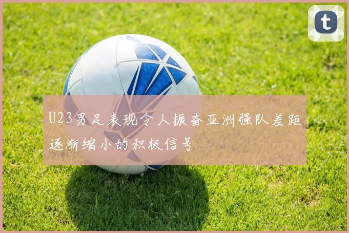 U23男足表现令人振奋亚洲强队差距逐渐缩小的积极信号