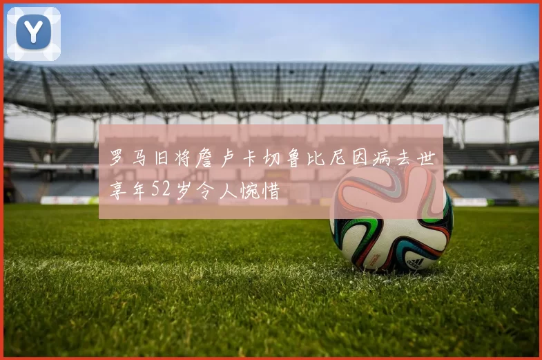 罗马旧将詹卢卡切鲁比尼因病去世享年52岁令人惋惜