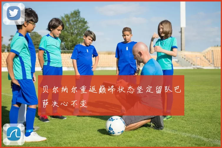 贝尔纳尔重返巅峰状态坚定留队巴萨决心不变
