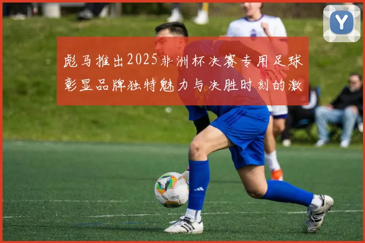 彪马推出2025非洲杯决赛专用足球彰显品牌独特魅力与决胜时刻的激情