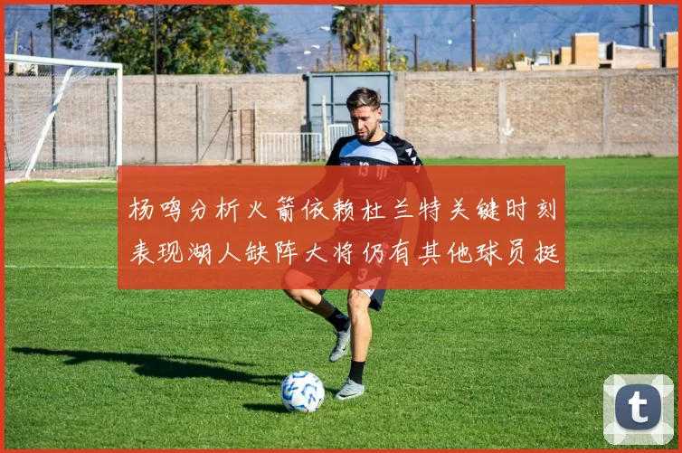 杨鸣分析火箭依赖杜兰特关键时刻表现湖人缺阵大将仍有其他球员挺身而出