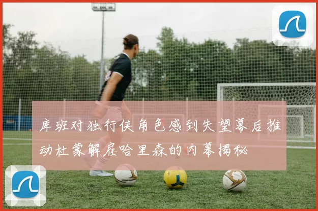 库班对独行侠角色感到失望幕后推动杜蒙解雇哈里森的内幕揭秘