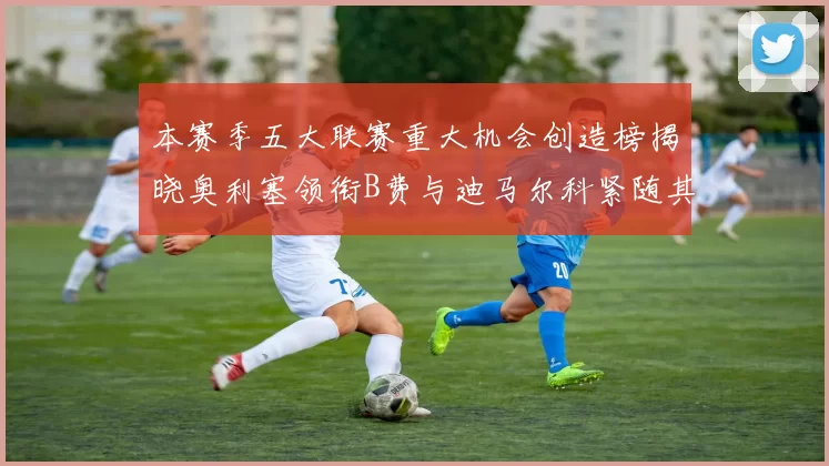 本赛季五大联赛重大机会创造榜揭晓奥利塞领衔B费与迪马尔科紧随其后