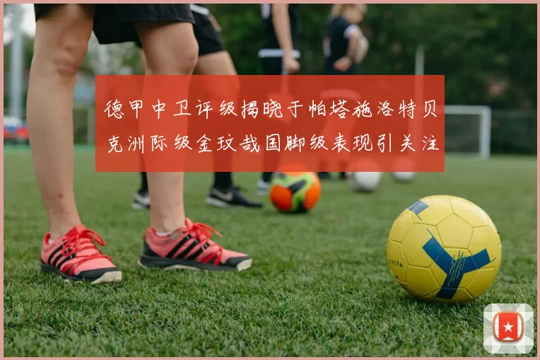 德甲中卫评级揭晓于帕塔施洛特贝克洲际级金玟哉国脚级表现引关注