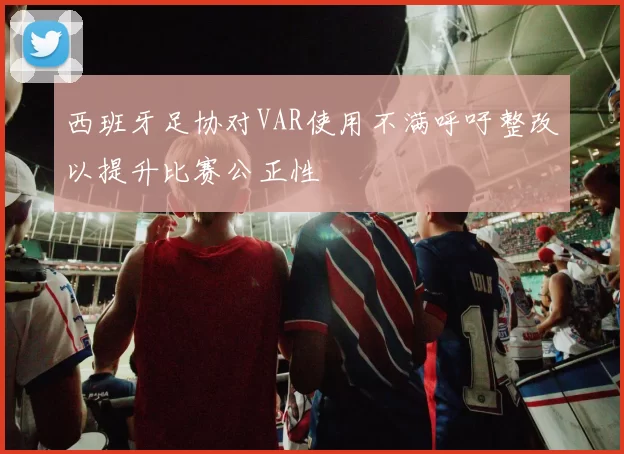 西班牙足协对VAR使用不满呼吁整改以提升比赛公正性